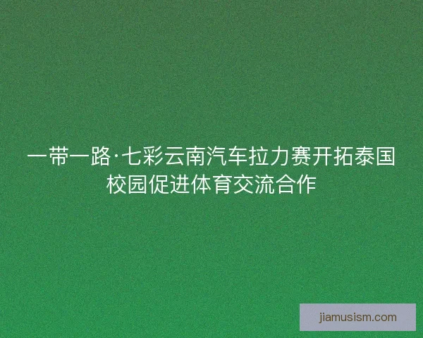 一带一路·七彩云南汽车拉力赛开拓泰国校园促进体育交流合作