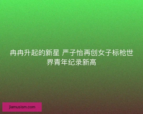 冉冉升起的新星 严子怡再创女子标枪世界青年纪录新高