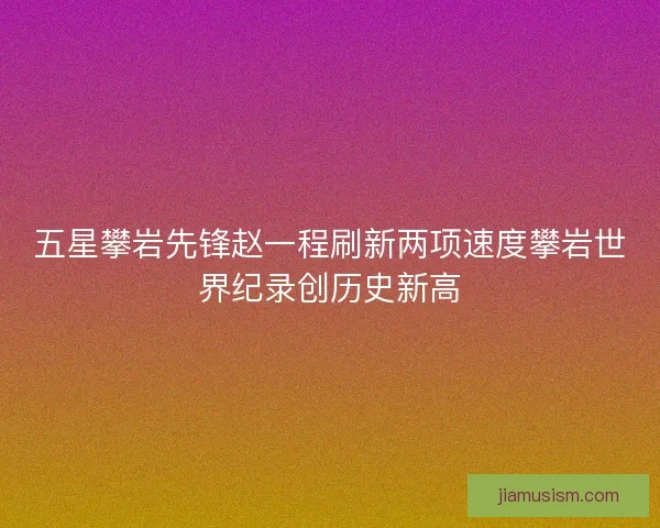 五星攀岩先锋赵一程刷新两项速度攀岩世界纪录创历史新高