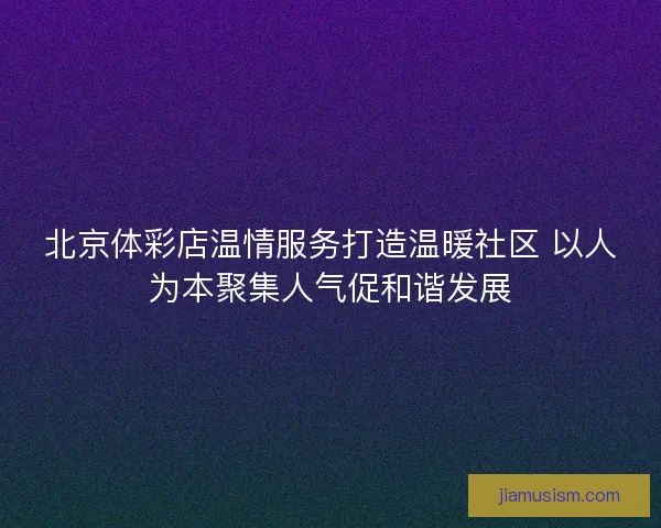 北京体彩店温情服务打造温暖社区 以人为本聚集人气促和谐发展