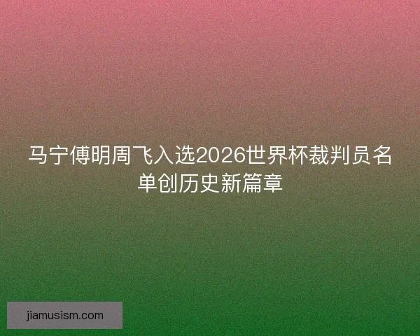 马宁傅明周飞入选2026世界杯裁判员名单创历史新篇章