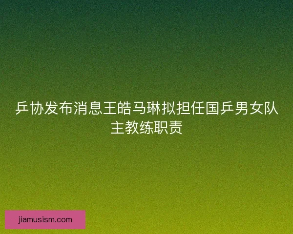 乒协发布消息王皓马琳拟担任国乒男女队主教练职责