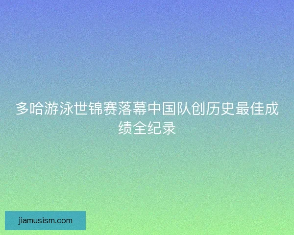 多哈游泳世锦赛落幕中国队创历史最佳成绩全纪录