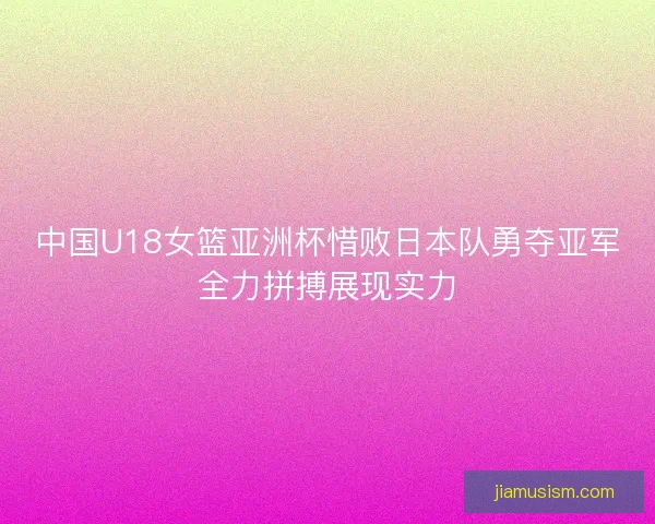 中国U18女篮亚洲杯惜败日本队勇夺亚军全力拼搏展现实力